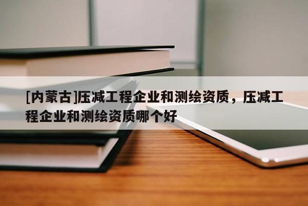 [內(nèi)蒙古]壓減工程企業(yè)和測(cè)繪資質(zhì)，壓減工程企業(yè)和測(cè)繪資質(zhì)哪個(gè)好