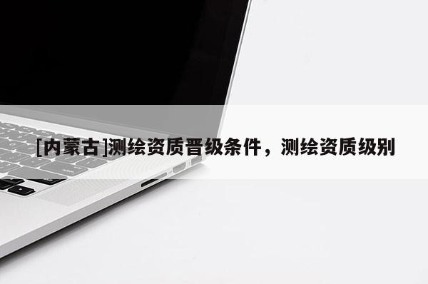 [內(nèi)蒙古]測(cè)繪資質(zhì)晉級(jí)條件，測(cè)繪資質(zhì)級(jí)別