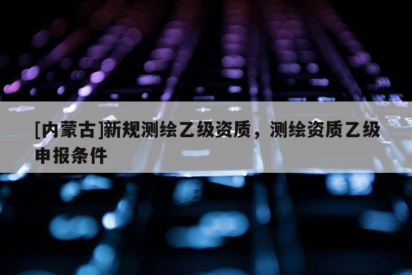 [內(nèi)蒙古]新規(guī)測(cè)繪乙級(jí)資質(zhì)，測(cè)繪資質(zhì)乙級(jí)申報(bào)條件