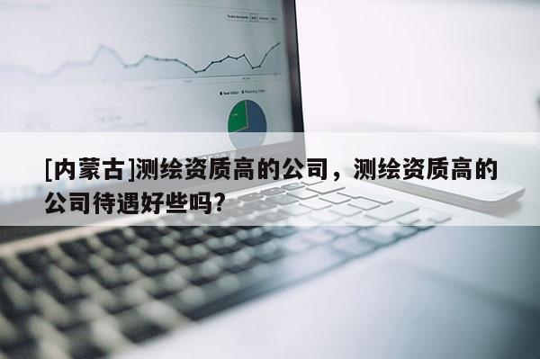 [內(nèi)蒙古]測(cè)繪資質(zhì)高的公司，測(cè)繪資質(zhì)高的公司待遇好些嗎?