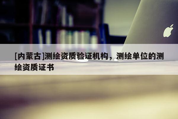[內蒙古]測繪資質驗證機構，測繪單位的測繪資質證書