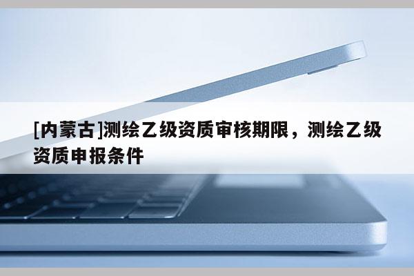 [內蒙古]測繪乙級資質審核期限，測繪乙級資質申報條件