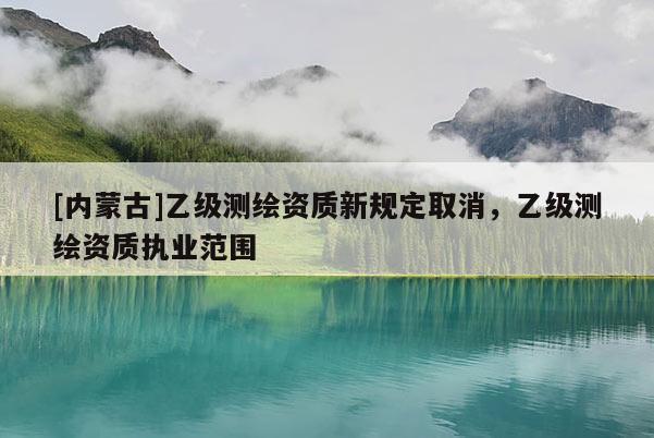 [內蒙古]乙級測繪資質新規定取消，乙級測繪資質執業范圍