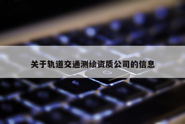 關(guān)于軌道交通測繪資質(zhì)公司的信息