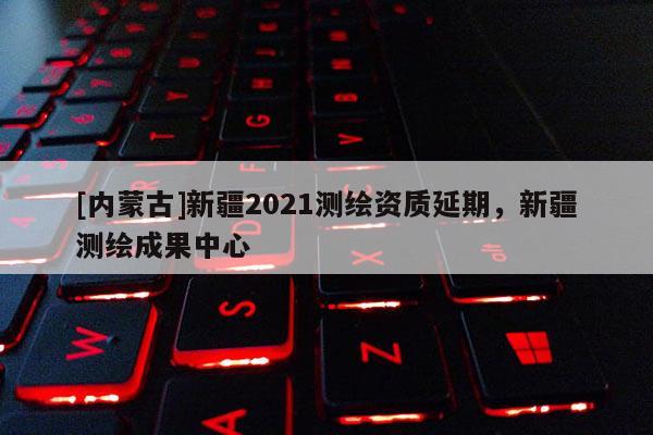 [內蒙古]新疆2021測繪資質延期，新疆測繪成果中心
