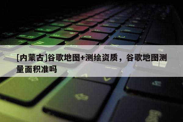 [內(nèi)蒙古]谷歌地圖+測繪資質(zhì)，谷歌地圖測量面積準嗎
