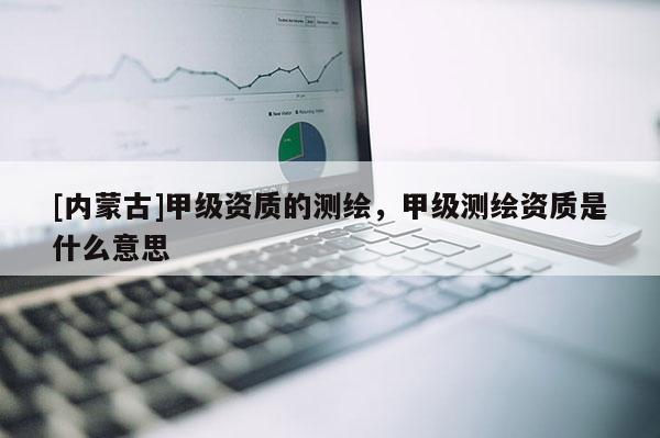 [內(nèi)蒙古]甲級(jí)資質(zhì)的測繪，甲級(jí)測繪資質(zhì)是什么意思