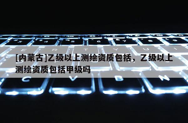 [內(nèi)蒙古]乙級(jí)以上測(cè)繪資質(zhì)包括，乙級(jí)以上測(cè)繪資質(zhì)包括甲級(jí)嗎