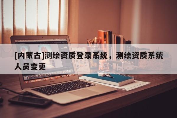 [內(nèi)蒙古]測(cè)繪資質(zhì)登錄系統(tǒng)，測(cè)繪資質(zhì)系統(tǒng)人員變更