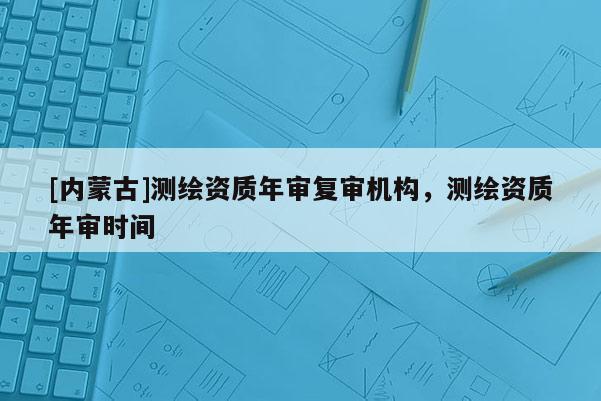 [內蒙古]測繪資質年審復審機構，測繪資質年審時間