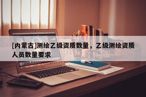 [內蒙古]測繪乙級資質數(shù)量，乙級測繪資質人員數(shù)量要求