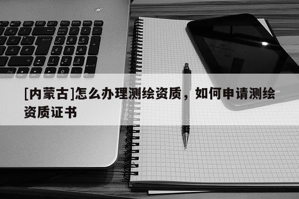 [內蒙古]怎么辦理測繪資質，如何申請測繪資質證書