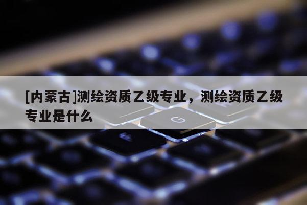 [內(nèi)蒙古]測(cè)繪資質(zhì)乙級(jí)專業(yè)，測(cè)繪資質(zhì)乙級(jí)專業(yè)是什么