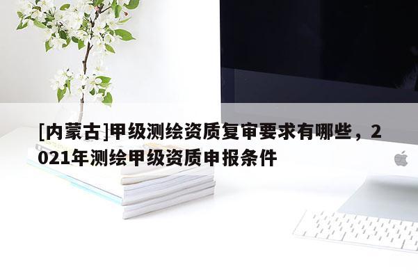 [內(nèi)蒙古]甲級(jí)測(cè)繪資質(zhì)復(fù)審要求有哪些，2021年測(cè)繪甲級(jí)資質(zhì)申報(bào)條件