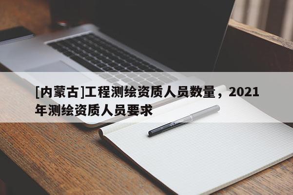 [內蒙古]工程測繪資質人員數量，2021年測繪資質人員要求