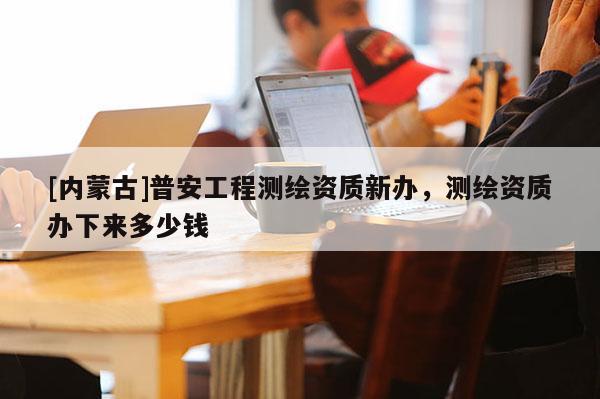 [內蒙古]普安工程測繪資質新辦，測繪資質辦下來多少錢