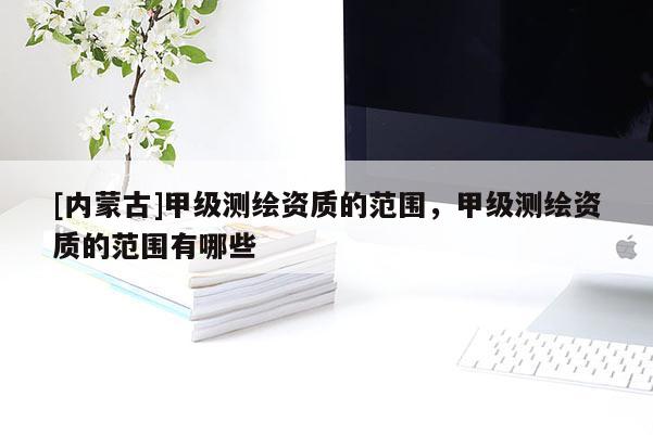 [內蒙古]甲級測繪資質的范圍，甲級測繪資質的范圍有哪些