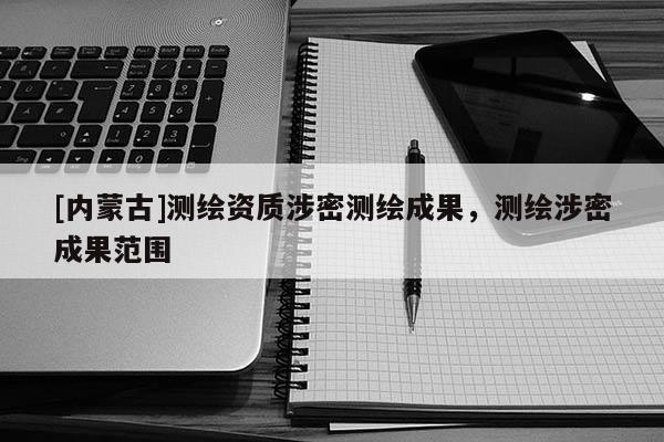 [內蒙古]測繪資質涉密測繪成果，測繪涉密成果范圍
