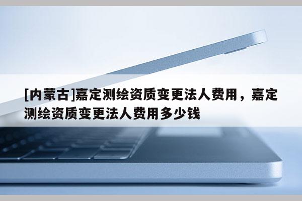 [內蒙古]嘉定測繪資質變更法人費用，嘉定測繪資質變更法人費用多少錢