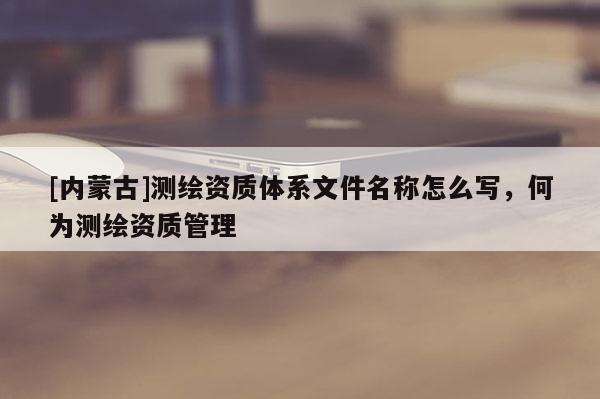 [內蒙古]測繪資質體系文件名稱怎么寫，何為測繪資質管理