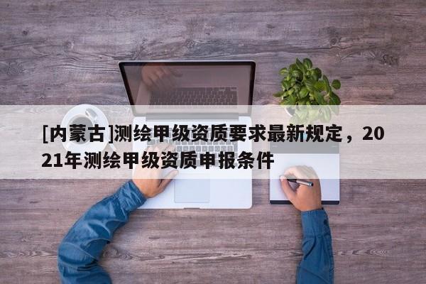 [內(nèi)蒙古]測繪甲級資質(zhì)要求最新規(guī)定，2021年測繪甲級資質(zhì)申報條件