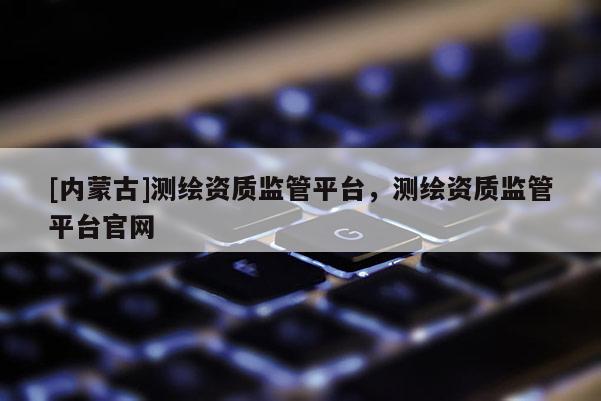 [內蒙古]測繪資質監管平臺，測繪資質監管平臺官網