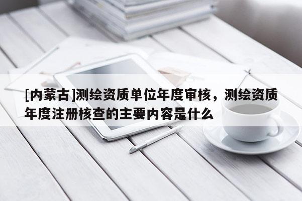 [內蒙古]測繪資質單位年度審核，測繪資質年度注冊核查的主要內容是什么
