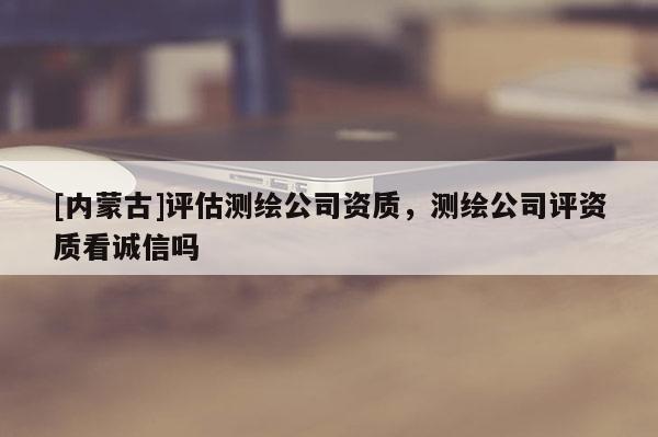 [內(nèi)蒙古]評估測繪公司資質(zhì)，測繪公司評資質(zhì)看誠信嗎