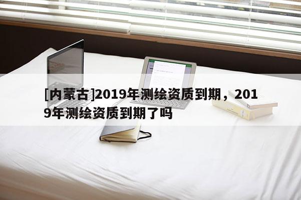 [內(nèi)蒙古]2019年測繪資質(zhì)到期，2019年測繪資質(zhì)到期了嗎