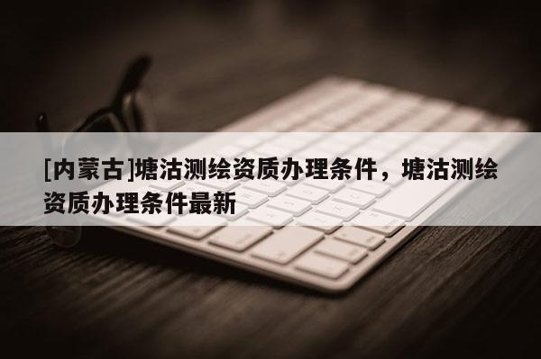 [內(nèi)蒙古]塘沽測繪資質(zhì)辦理條件，塘沽測繪資質(zhì)辦理條件最新