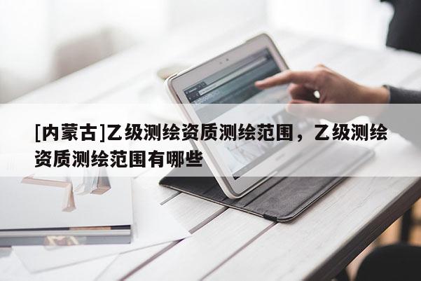 [內蒙古]乙級測繪資質測繪范圍，乙級測繪資質測繪范圍有哪些