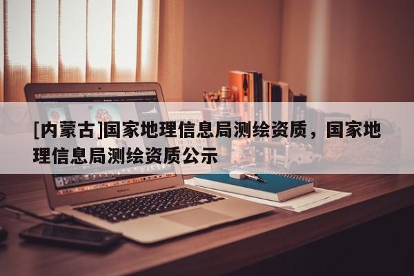 [內蒙古]國家地理信息局測繪資質，國家地理信息局測繪資質公示