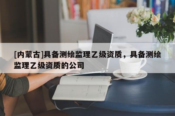 [內蒙古]具備測繪監理乙級資質，具備測繪監理乙級資質的公司