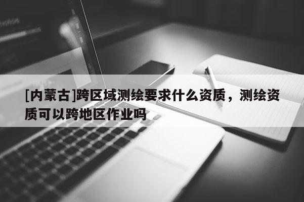 [內蒙古]跨區域測繪要求什么資質，測繪資質可以跨地區作業嗎