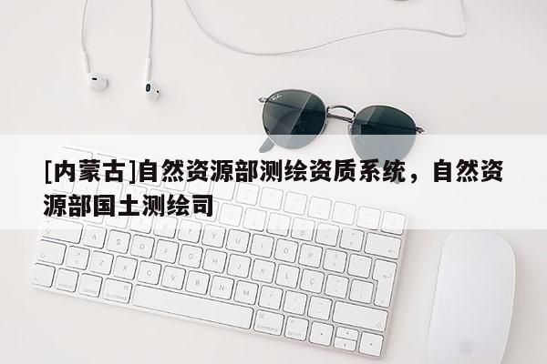 [內蒙古]自然資源部測繪資質系統(tǒng)，自然資源部國土測繪司