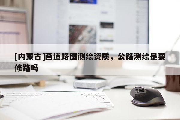 [內(nèi)蒙古]畫道路圖測(cè)繪資質(zhì)，公路測(cè)繪是要修路嗎