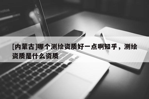 [內(nèi)蒙古]哪個(gè)測(cè)繪資質(zhì)好一點(diǎn)啊知乎，測(cè)繪資質(zhì)是什么資質(zhì)