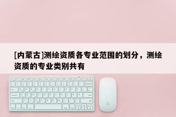 [內蒙古]測繪資質各專業范圍的劃分，測繪資質的專業類別共有