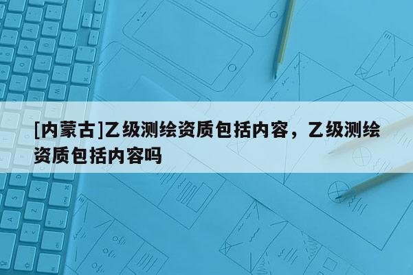 [內蒙古]乙級測繪資質包括內容，乙級測繪資質包括內容嗎