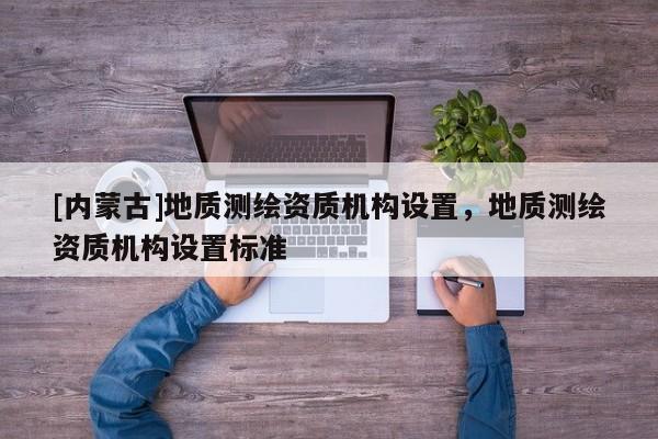 [內蒙古]地質測繪資質機構設置，地質測繪資質機構設置標準