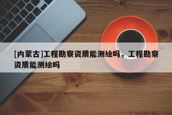 [內蒙古]工程勘察資質能測繪嗎，工程勘察資質能測繪嗎