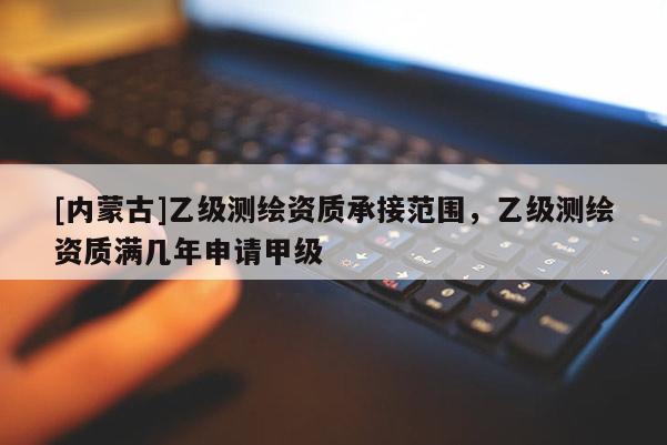 [內蒙古]乙級測繪資質承接范圍，乙級測繪資質滿幾年申請甲級
