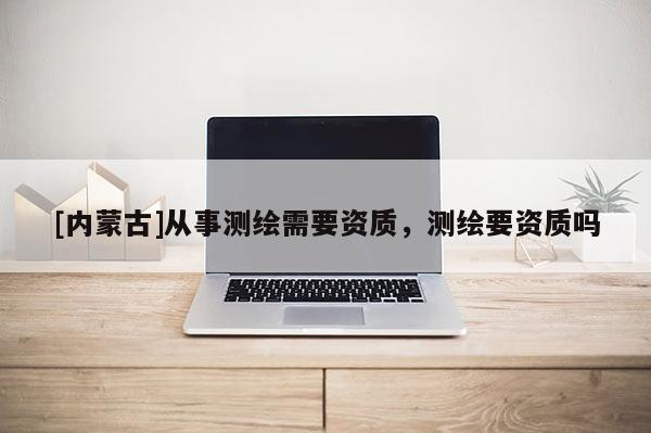[內蒙古]從事測繪需要資質，測繪要資質嗎