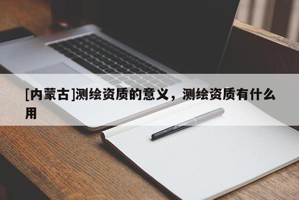 [內(nèi)蒙古]測(cè)繪資質(zhì)的意義，測(cè)繪資質(zhì)有什么用