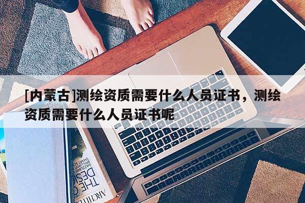 [內蒙古]測繪資質需要什么人員證書，測繪資質需要什么人員證書呢