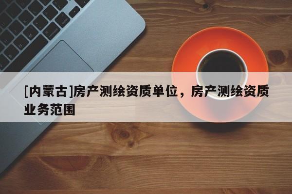 [內(nèi)蒙古]房產(chǎn)測(cè)繪資質(zhì)單位，房產(chǎn)測(cè)繪資質(zhì)業(yè)務(wù)范圍