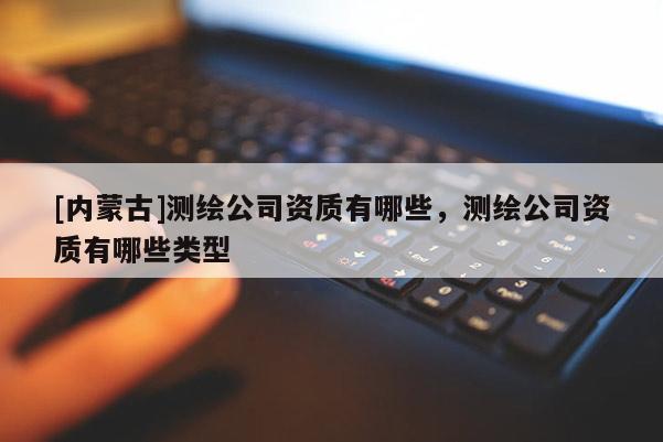 [內(nèi)蒙古]測(cè)繪公司資質(zhì)有哪些，測(cè)繪公司資質(zhì)有哪些類型