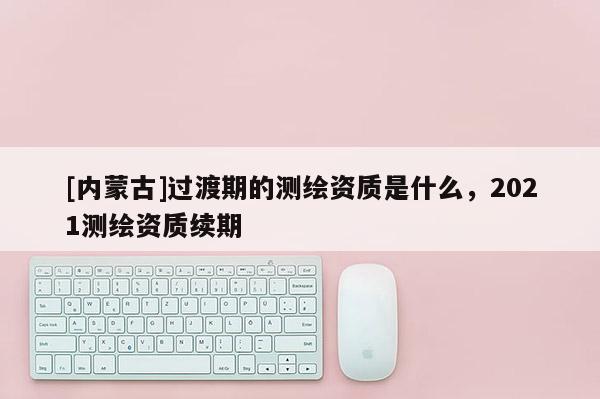 [內(nèi)蒙古]過渡期的測繪資質(zhì)是什么，2021測繪資質(zhì)續(xù)期