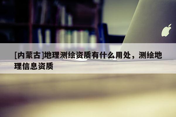 [內(nèi)蒙古]地理測(cè)繪資質(zhì)有什么用處，測(cè)繪地理信息資質(zhì)
