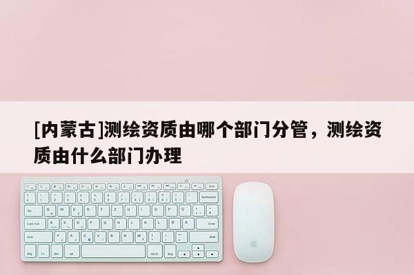 [內蒙古]測繪資質由哪個部門分管，測繪資質由什么部門辦理